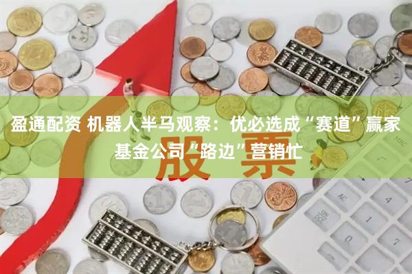盈通配资 机器人半马观察：优必选成“赛道”赢家 基金公司“路边”营销忙