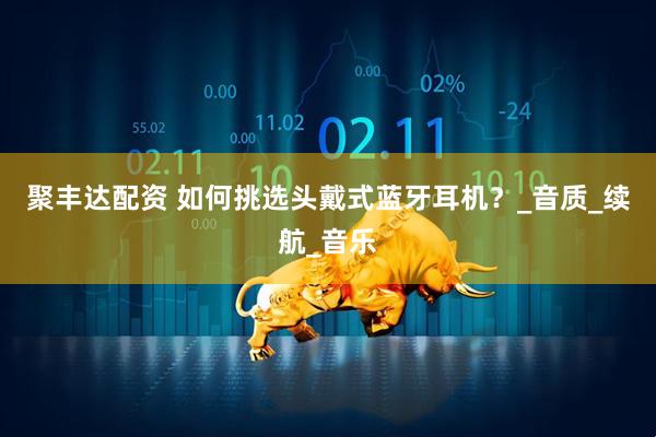 聚丰达配资 如何挑选头戴式蓝牙耳机？_音质_续航_音乐