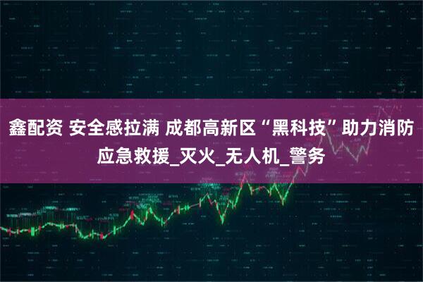鑫配资 安全感拉满 成都高新区“黑科技”助力消防应急救援_灭火_无人机_警务