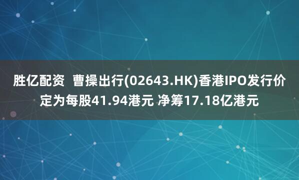 胜亿配资  曹操出行(02643.HK)香港IPO发行价定为每股41.94港元 净筹17.18亿港元