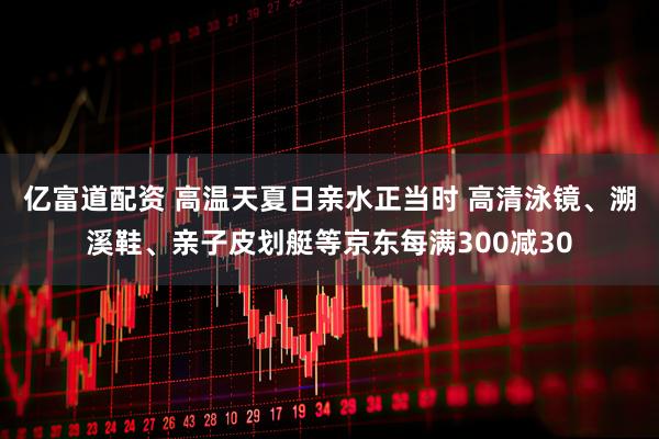亿富道配资 高温天夏日亲水正当时 高清泳镜、溯溪鞋、亲子皮划艇等京东每满300减30