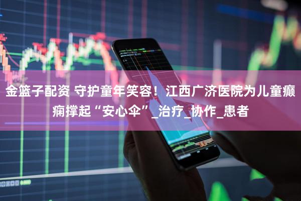 金篮子配资 守护童年笑容！江西广济医院为儿童癫痫撑起“安心伞”_治疗_协作_患者
