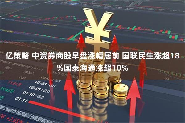 亿策略 中资券商股早盘涨幅居前 国联民生涨超18%国泰海通涨超10%