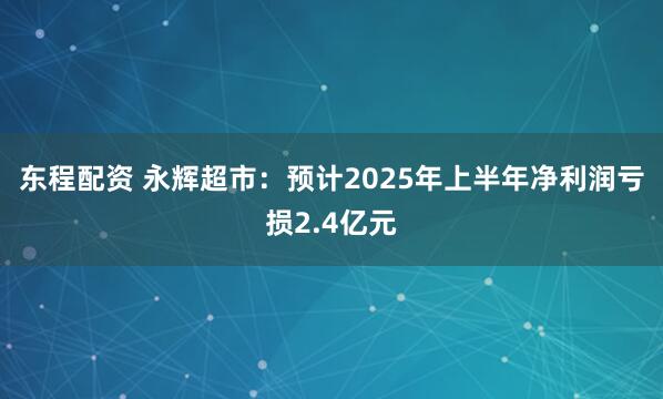 东程配资 永辉超市：预计2025年上半年净利润亏损2.4亿元