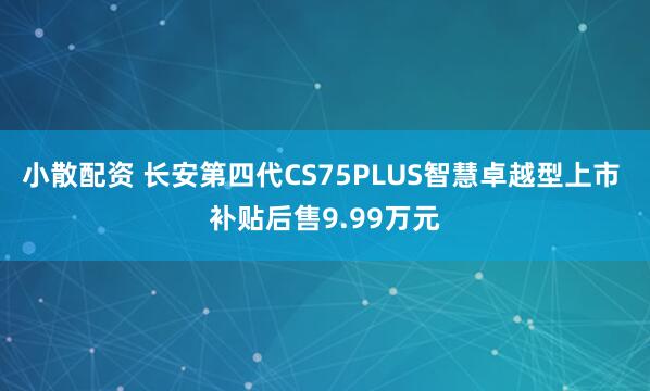 小散配资 长安第四代CS75PLUS智慧卓越型上市 补贴后售9.99万元