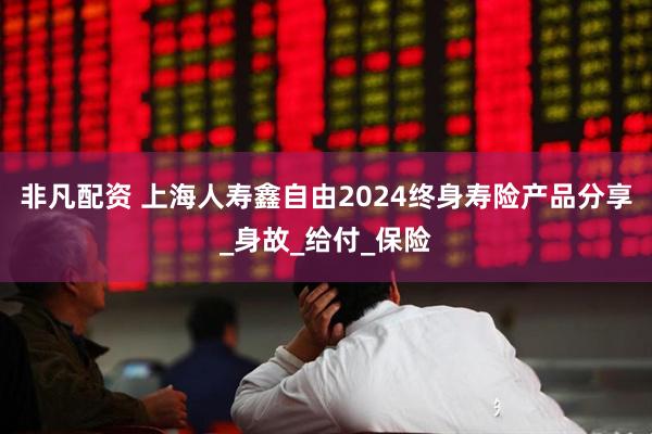 非凡配资 上海人寿鑫自由2024终身寿险产品分享_身故_给付_保险