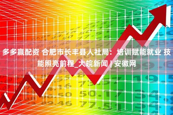 多多赢配资 合肥市长丰县人社局：培训赋能就业 技能照亮前程_大皖新闻 | 安徽网