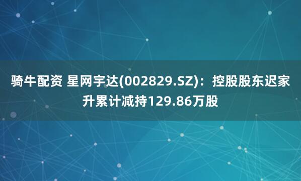 骑牛配资 星网宇达(002829.SZ)：控股股东迟家升累计减持129.86万股