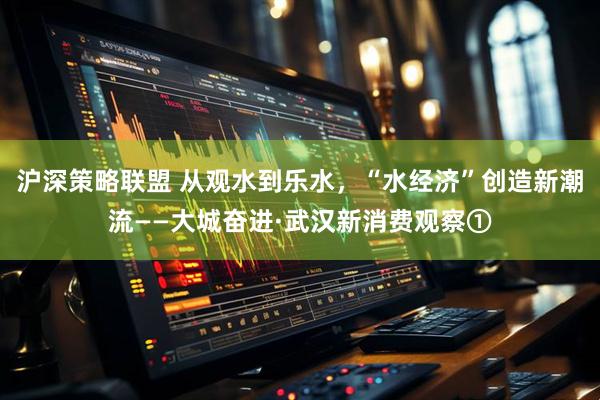 沪深策略联盟 从观水到乐水，“水经济”创造新潮流——大城奋进·武汉新消费观察①
