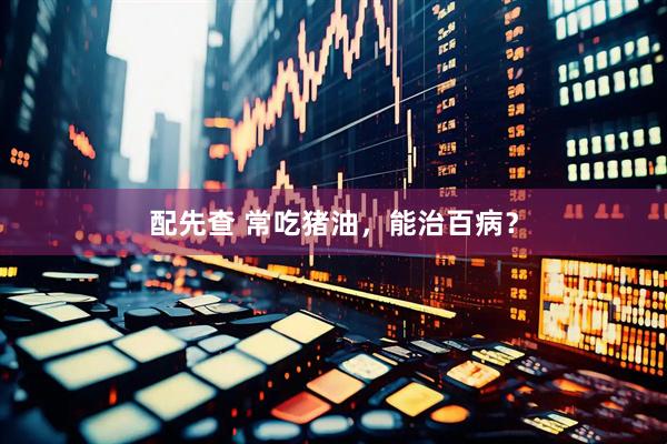 配先查 常吃猪油，能治百病？