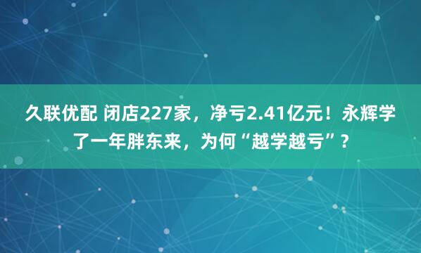 久联优配 闭店227家，净亏2.41亿元！永辉学了一年胖东来，为何“越学越亏”？