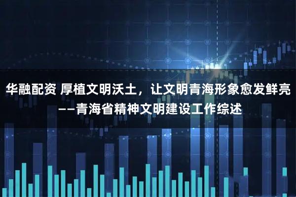 华融配资 厚植文明沃土，让文明青海形象愈发鲜亮 ——青海省精神文明建设工作综述