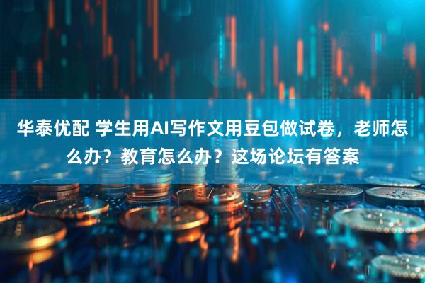 华泰优配 学生用AI写作文用豆包做试卷,老师怎么办?教育怎么办?这场论坛有答案