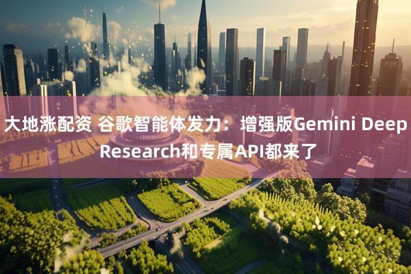 大地涨配资 谷歌智能体发力：增强版Gemini Deep Research和专属API都来了