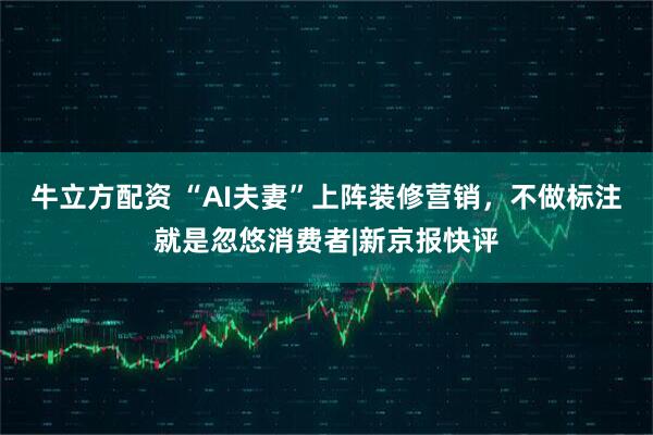 牛立方配资 “AI夫妻”上阵装修营销，不做标注就是忽悠消费者|新京报快评