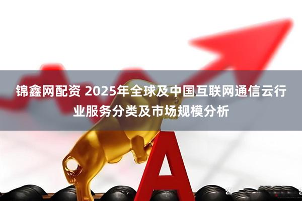 锦鑫网配资 2025年全球及中国互联网通信云行业服务分类及市场规模分析