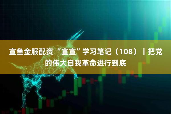 宣鱼金服配资 “宣宣”学习笔记（108）丨把党的伟大自我革命进行到底