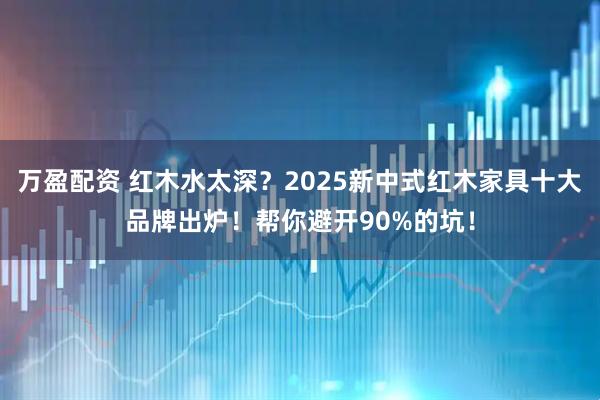 万盈配资 红木水太深?2025新中式红木家具十大品牌出炉!帮你避开90%的坑!