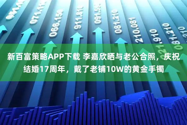 新百富策略APP下载 李嘉欣晒与老公合照，庆祝结婚17周年，戴了老铺10W的黄金手镯