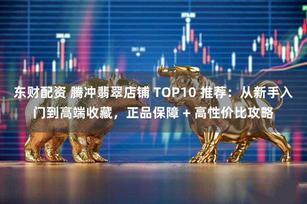 东财配资 腾冲翡翠店铺 TOP10 推荐：从新手入门到高端收藏，正品保障 + 高性价比攻略
