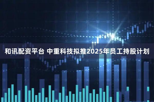 和讯配资平台 中重科技拟推2025年员工持股计划
