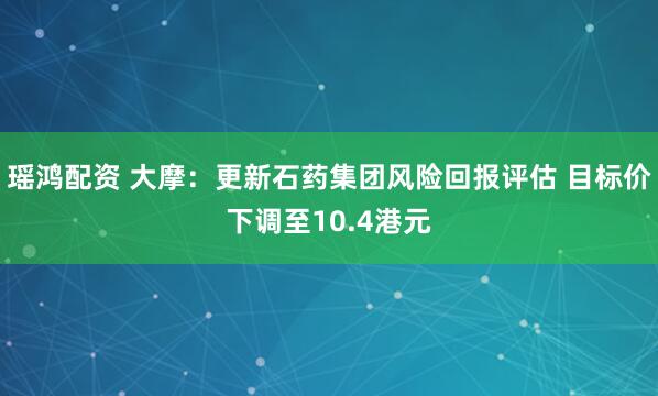 瑶鸿配资 大摩:更新石药集团风险回报评估 目标价下调至10.4港元