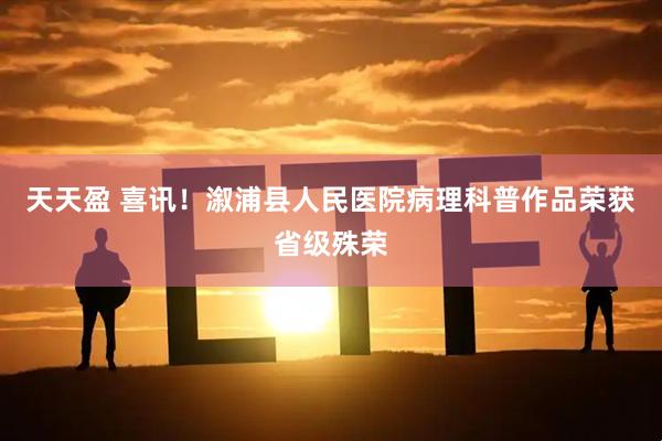 天天盈 喜讯！溆浦县人民医院病理科普作品荣获省级殊荣