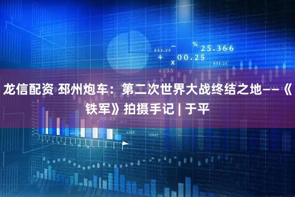 龙信配资 邳州炮车：第二次世界大战终结之地——《铁军》拍摄手记 | 于平