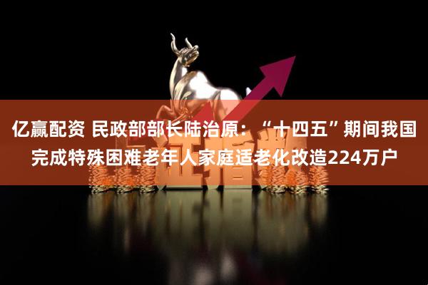 亿赢配资 民政部部长陆治原：“十四五”期间我国完成特殊困难老年人家庭适老化改造224万户