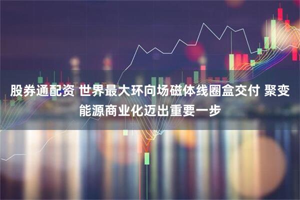 股券通配资 世界最大环向场磁体线圈盒交付 聚变能源商业化迈出重要一步