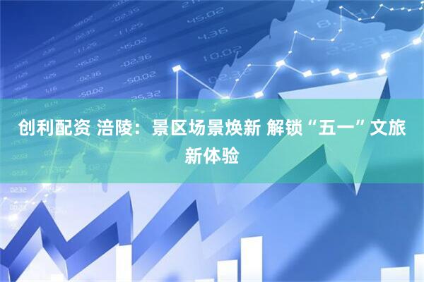 创利配资 涪陵：景区场景焕新 解锁“五一”文旅新体验